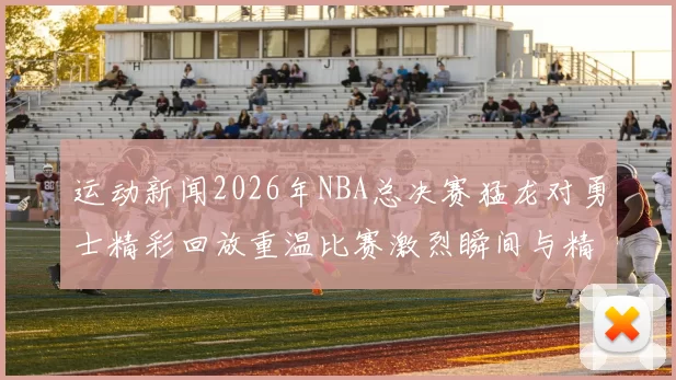 运动新闻2026年NBA总决赛猛龙对勇士精彩回放重温比赛激烈瞬间与精彩时刻