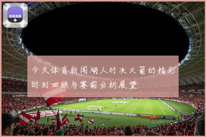 今天体育新闻湖人对决火箭的精彩时刻回顾与赛前分析展望