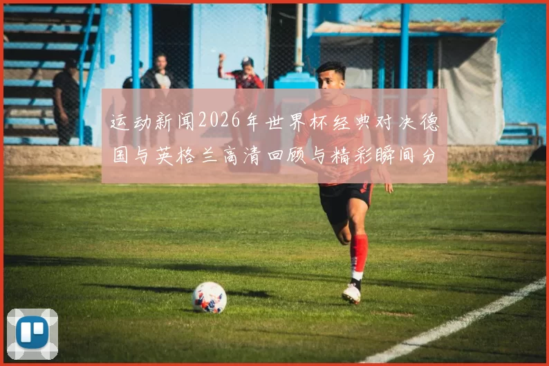 运动新闻2026年世界杯经典对决德国与英格兰高清回顾与精彩瞬间分析