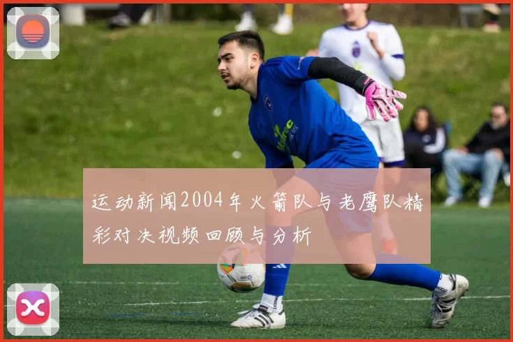 运动新闻2004年火箭队与老鹰队精彩对决视频回顾与分析