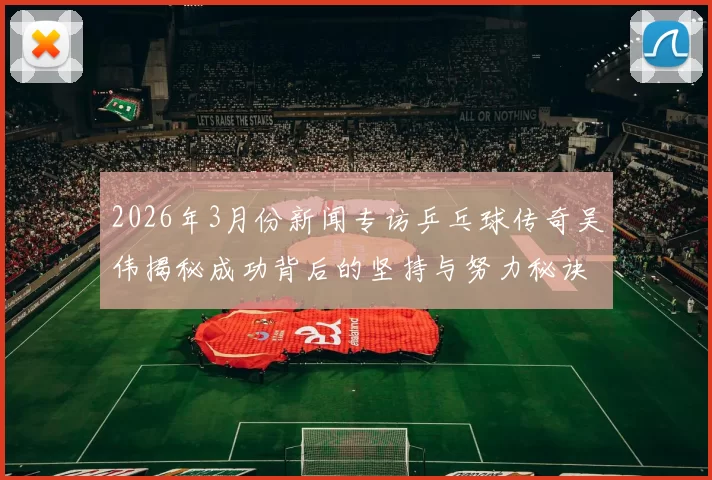 2026年3月份新闻专访乒乓球传奇吴伟揭秘成功背后的坚持与努力秘诀