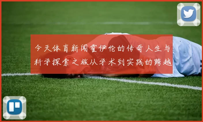 今天体育新闻霍伊伦的传奇人生与科学探索之旅从学术到实践的跨越与启示